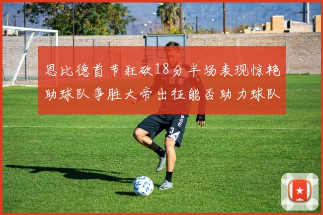 恩比德首节狂砍18分半场表现惊艳助球队争胜大帝出征能否助力球队逆袭