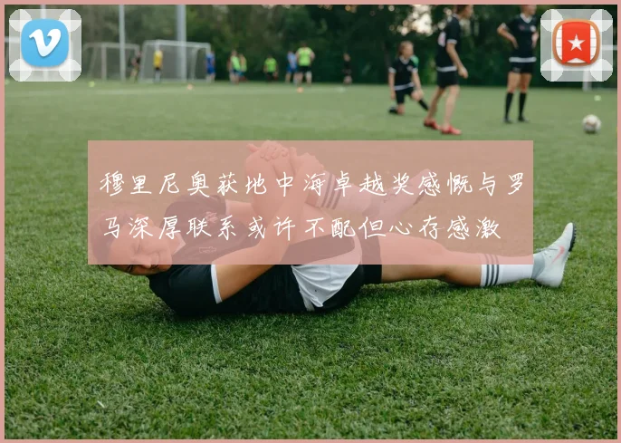 穆里尼奥获地中海卓越奖感慨与罗马深厚联系或许不配但心存感激