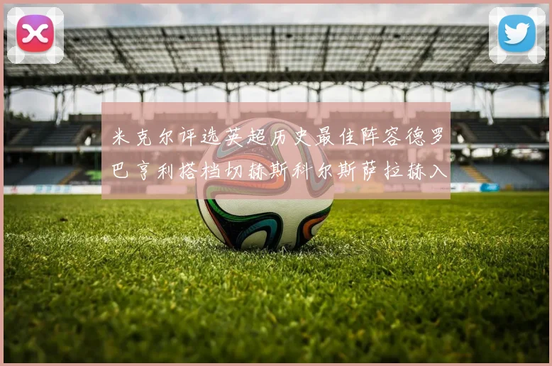 米克尔评选英超历史最佳阵容德罗巴亨利搭档切赫斯科尔斯萨拉赫入选