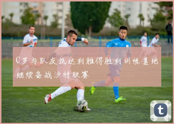 C罗与队友抵达利雅得胜利训练基地继续备战沙特联赛