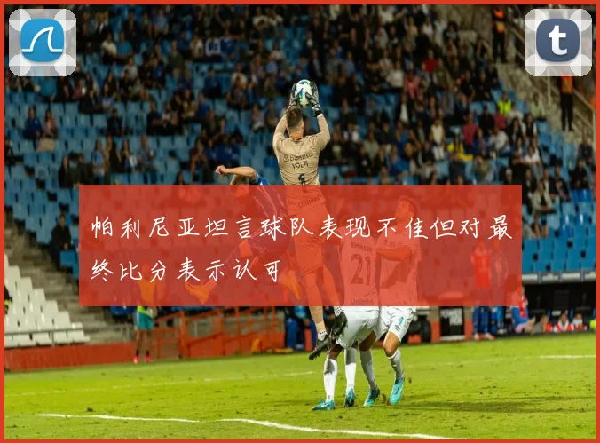 帕利尼亚坦言球队表现不佳但对最终比分表示认可