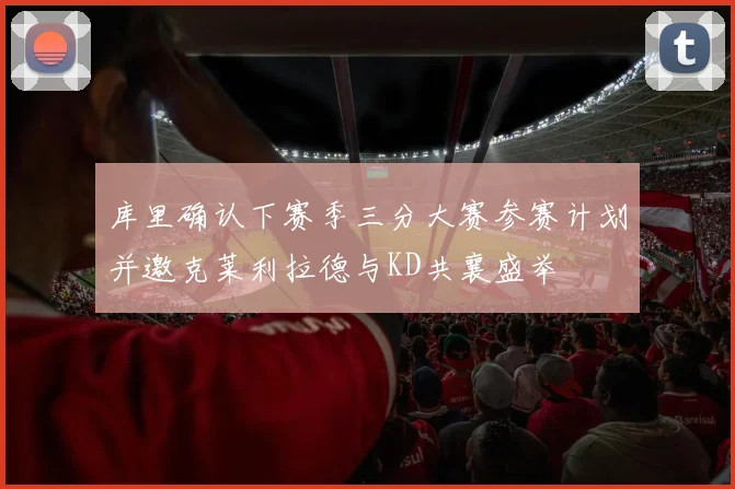 库里确认下赛季三分大赛参赛计划并邀克莱利拉德与KD共襄盛举