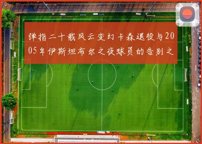 弹指二十载风云变幻卡森退役与2005年伊斯坦布尔之夜球员的告别之路
