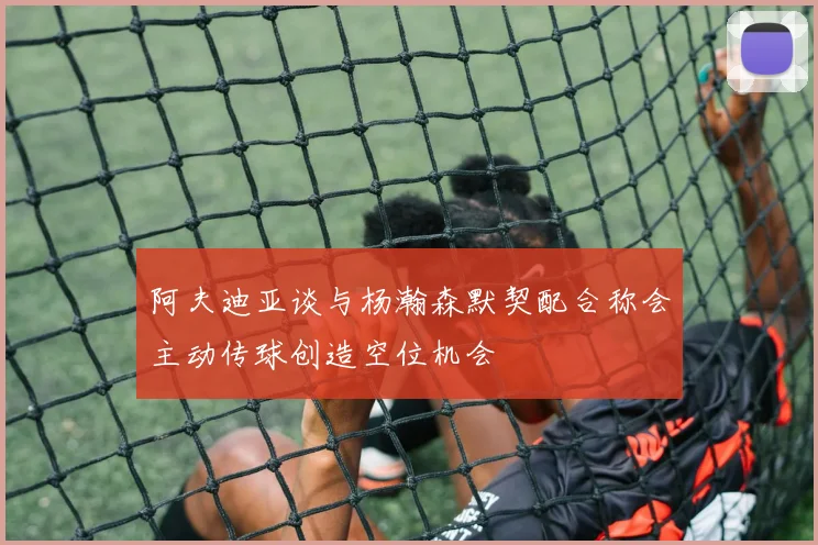阿夫迪亚谈与杨瀚森默契配合称会主动传球创造空位机会