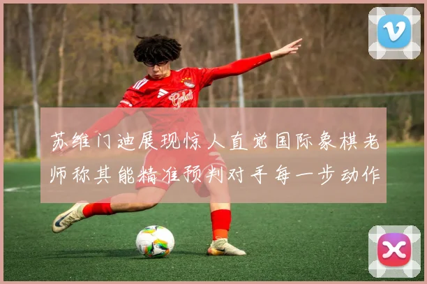 苏维门迪展现惊人直觉国际象棋老师称其能精准预判对手每一步动作