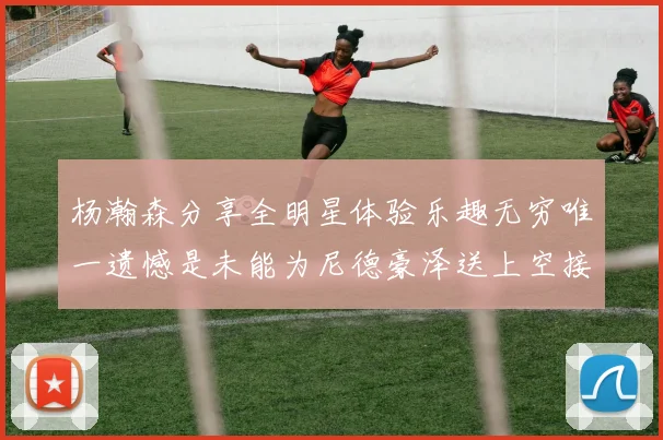 杨瀚森分享全明星体验乐趣无穷唯一遗憾是未能为尼德豪泽送上空接助攻