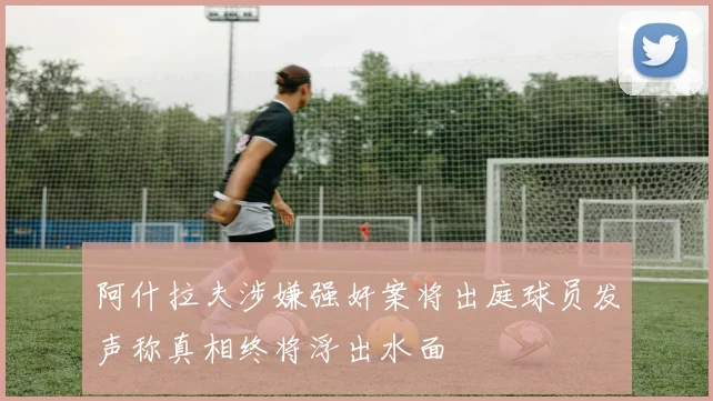 阿什拉夫涉嫌强奸案将出庭球员发声称真相终将浮出水面