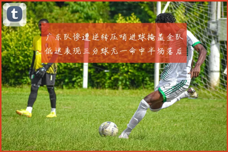 广东队惨遭逆转压哨进球掩盖全队低迷表现三分球无一命中半场落后26分
