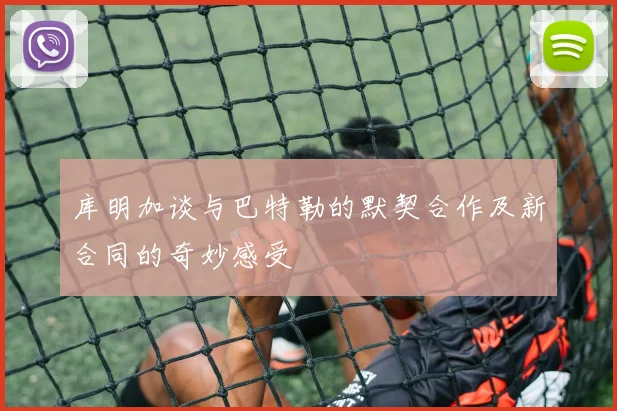 库明加谈与巴特勒的默契合作及新合同的奇妙感受