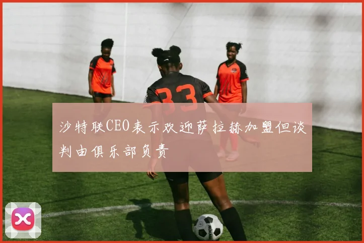 沙特联CEO表示欢迎萨拉赫加盟但谈判由俱乐部负责