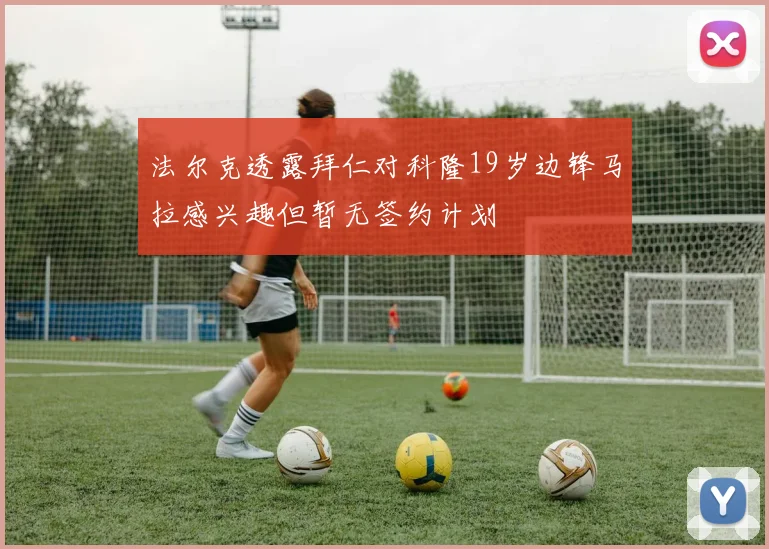 法尔克透露拜仁对科隆19岁边锋马拉感兴趣但暂无签约计划
