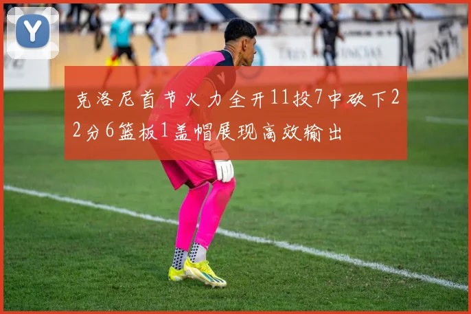 克洛尼首节火力全开11投7中砍下22分6篮板1盖帽展现高效输出