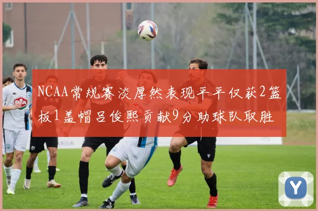 NCAA常规赛淡厚然表现平平仅获2篮板1盖帽吕俊熙贡献9分助球队取胜