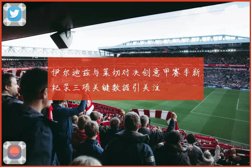 伊尔迪兹与莱切对决创意甲赛季新纪录三项关键数据引关注