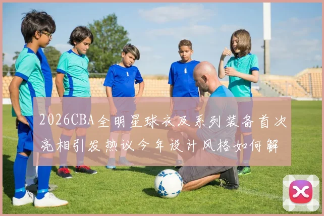 2026CBA全明星球衣及系列装备首次亮相引发热议今年设计风格如何解析