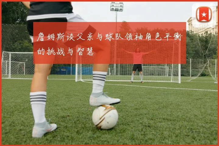 詹姆斯谈父亲与球队领袖角色平衡的挑战与智慧