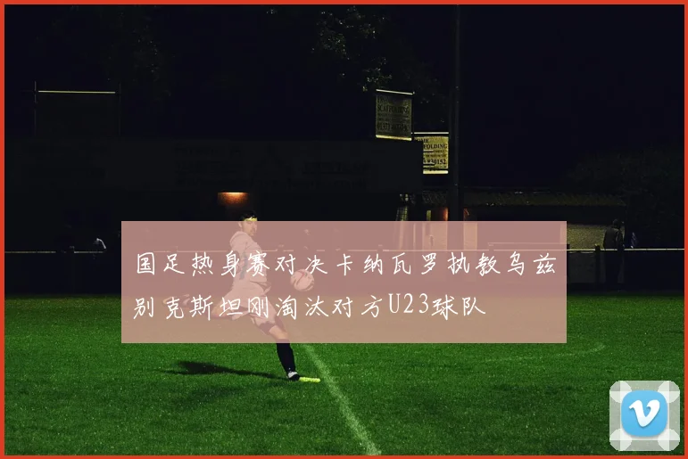 国足热身赛对决卡纳瓦罗执教乌兹别克斯坦刚淘汰对方U23球队