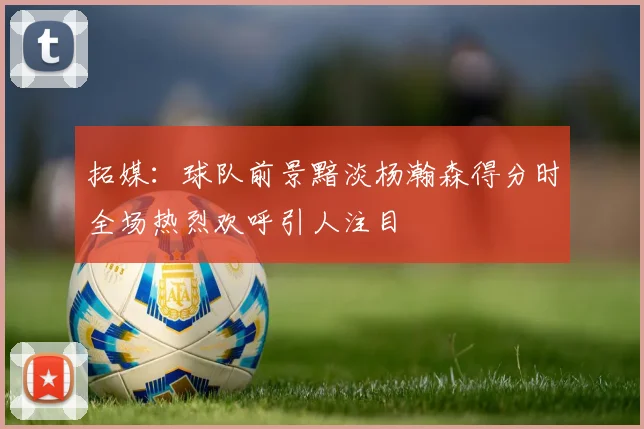 拓媒：球队前景黯淡杨瀚森得分时全场热烈欢呼引人注目