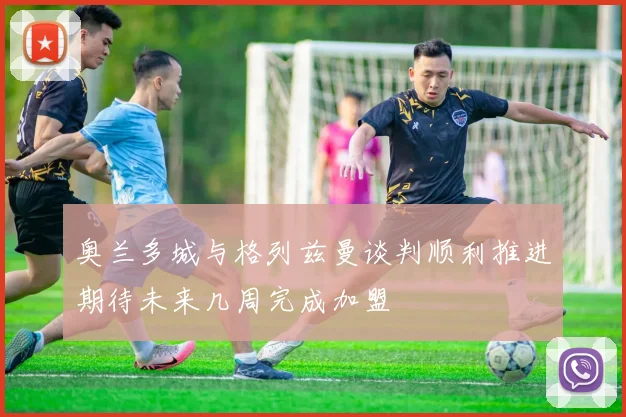 奥兰多城与格列兹曼谈判顺利推进期待未来几周完成加盟