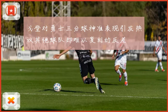 戈登对勇士三分球神准表现引发热议其他球队却难以复刻的反差