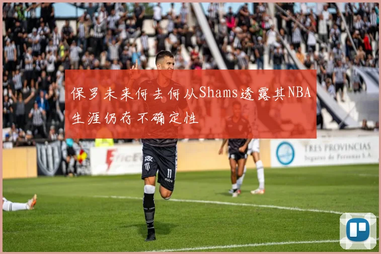 保罗未来何去何从Shams透露其NBA生涯仍存不确定性