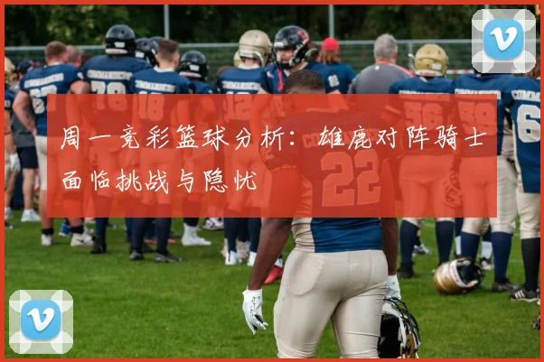 周一竞彩篮球分析：雄鹿对阵骑士面临挑战与隐忧