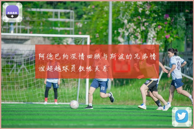 阿德巴约深情回顾与斯波的兄弟情谊超越球员教练关系